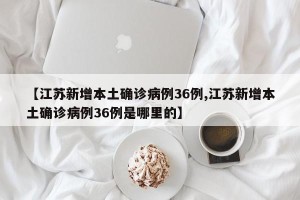 【江苏新增本土确诊病例36例,江苏新增本土确诊病例36例是哪里的】