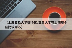 【上海复旦大学哪个区,复旦大学在上海哪个区比较中心】