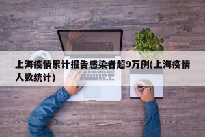 上海疫情累计报告感染者超9万例(上海疫情人数统计)