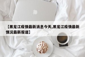 【黑龙江疫情最新消息今天,黑龙江疫情最新情况最新报道】