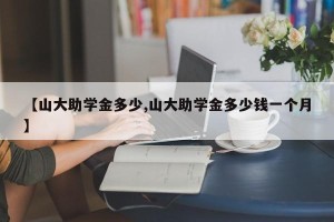 【山大助学金多少,山大助学金多少钱一个月】