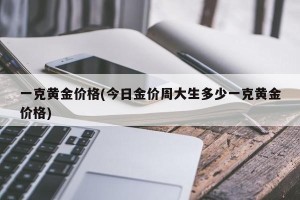 一克黄金价格(今日金价周大生多少一克黄金价格)
