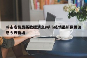 呼市疫情最新数据消息/呼市疫情最新数据消息今天新增