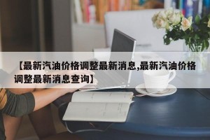 【最新汽油价格调整最新消息,最新汽油价格调整最新消息查询】