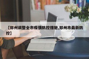 【郑州调整全市疫情防控措施,郑州市最新防控】
