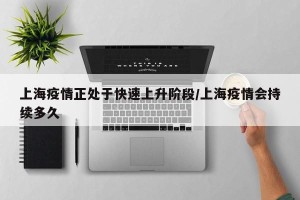 上海疫情正处于快速上升阶段/上海疫情会持续多久