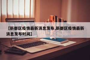 【新都区疫情最新消息发布,新都区疫情最新消息发布时间】