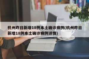 杭州昨日新增18例本土确诊病例(杭州昨日新增18例本土确诊病例详情)