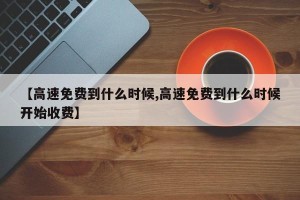 【高速免费到什么时候,高速免费到什么时候开始收费】