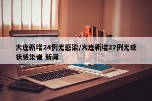 大连新增24例无感染/大连新增27例无症状感染者 新闻