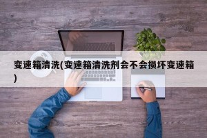变速箱清洗(变速箱清洗剂会不会损坏变速箱)