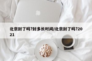 北京封了吗?封多长时间/北京封了吗?2021
