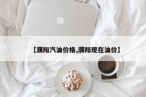 【濮阳汽油价格,濮阳现在油价】