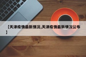 【天津疫情最新情况,天津疫情最新情况公布】