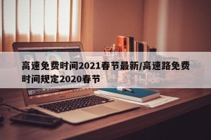 高速免费时间2021春节最新/高速路免费时间规定2020春节