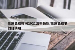高速免费时间2021清明最新/高速免费节假日清明