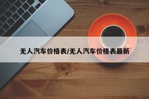 无人汽车价格表/无人汽车价格表最新
