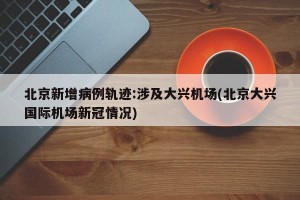 北京新增病例轨迹:涉及大兴机场(北京大兴国际机场新冠情况)