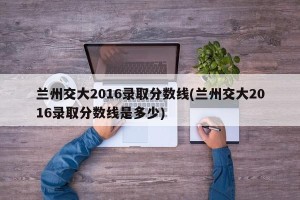 兰州交大2016录取分数线(兰州交大2016录取分数线是多少)