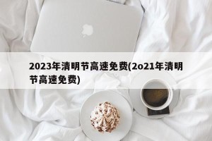 2023年清明节高速免费(2o21年清明节高速免费)