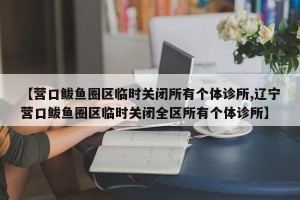 【营口鲅鱼圈区临时关闭所有个体诊所,辽宁营口鲅鱼圈区临时关闭全区所有个体诊所】