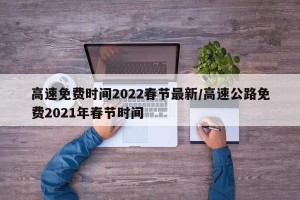 高速免费时间2022春节最新/高速公路免费2021年春节时间