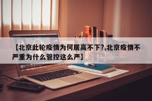 【北京此轮疫情为何居高不下?,北京疫情不严重为什么管控这么严】
