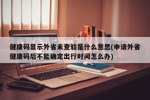 健康码显示外省未查验是什么意思(申请外省健康码后不能确定出行时间怎么办)
