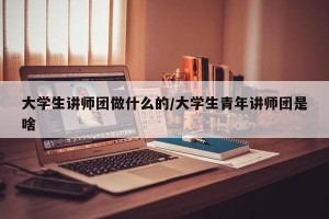大学生讲师团做什么的/大学生青年讲师团是啥