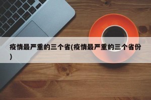 疫情最严重的三个省(疫情最严重的三个省份)