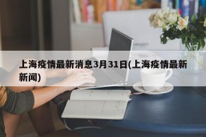 上海疫情最新消息3月31日(上海疫情最新新闻)