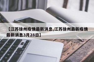 【江苏徐州疫情最新消息,江苏徐州最新疫情最新消息3月28日】