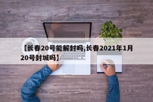 【长春20号能解封吗,长春2021年1月20号封城吗】