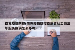 南充疫情防控(南充疫情防控自愿者社工岗三年服务期满怎么办呢)