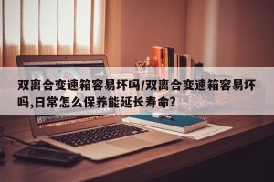 双离合变速箱容易坏吗/双离合变速箱容易坏吗,日常怎么保养能延长寿命?