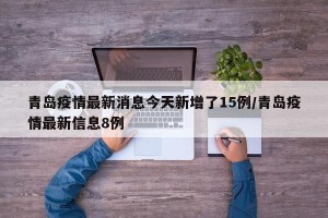 青岛疫情最新消息今天新增了15例/青岛疫情最新信息8例