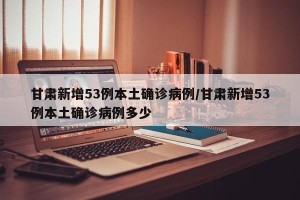 甘肃新增53例本土确诊病例/甘肃新增53例本土确诊病例多少