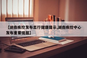 【湖南疾控发布出行健康提示,湖南疾控中心发布重要提醒】