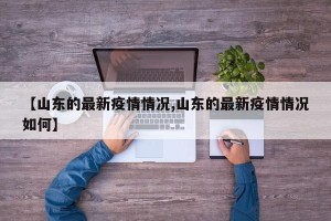 【山东的最新疫情情况,山东的最新疫情情况如何】