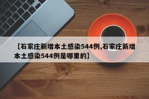 【石家庄新增本土感染544例,石家庄新增本土感染544例是哪里的】