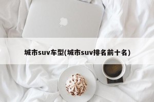 城市suv车型(城市suv排名前十名)