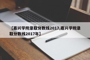 【嘉兴学院录取分数线2017,嘉兴学院录取分数线2017年】