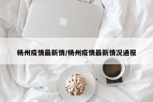 杨州疫情最新情/杨州疫情最新情况通报