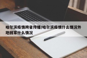 哈尔滨疫情跨省传播/哈尔滨疫情什么情况外地回家什么情况