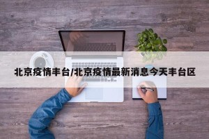 北京疫情丰台/北京疫情最新消息今天丰台区