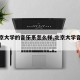 【北京大学的音乐系怎么样,北京大学音乐类专业】