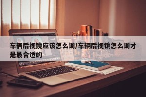 车辆后视镜应该怎么调/车辆后视镜怎么调才是最合适的