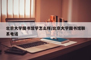 北京大学图书馆学怎么样/北京大学图书馆联系电话