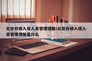 北京升级入境人员管理措施/北京升级入境人员管理措施是什么