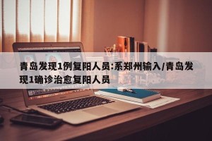 青岛发现1例复阳人员:系郑州输入/青岛发现1确诊治愈复阳人员